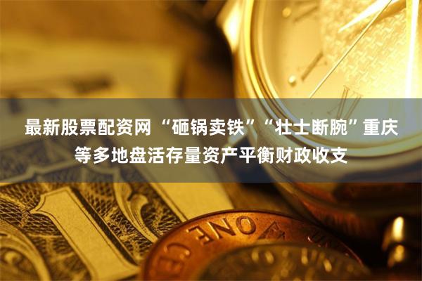最新股票配资网 “砸锅卖铁”“壮士断腕”重庆等多地盘活存量资产平衡财政收支