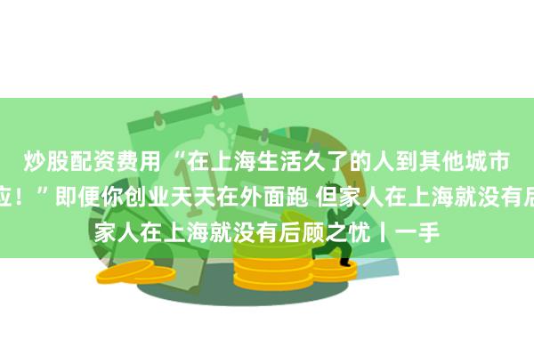 炒股配资费用 “在上海生活久了的人到其他城市应该都不能适应！”即便你创业天天在外面跑 但家人在上海就没有后顾之忧丨一手