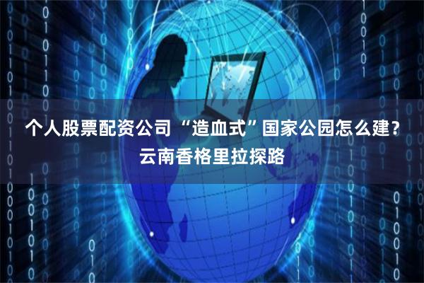 个人股票配资公司 “造血式”国家公园怎么建？云南香格里拉探路