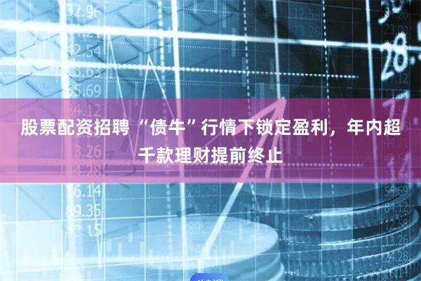 股票配资招聘 “债牛”行情下锁定盈利，年内超千款理财提前终止