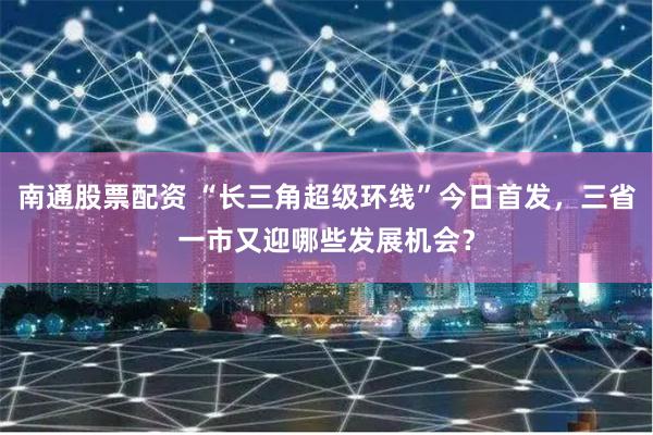 南通股票配资 “长三角超级环线”今日首发，三省一市又迎哪些发展机会？
