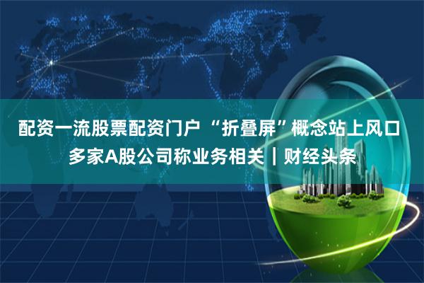 配资一流股票配资门户 “折叠屏”概念站上风口 多家A股公司称业务相关｜财经头条