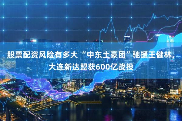 股票配资风险有多大 “中东土豪团”驰援王健林，大连新达盟获600亿战投