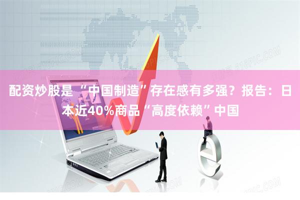配资炒股是 “中国制造”存在感有多强？报告：日本近40%商品“高度依赖”中国