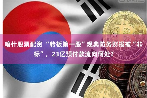 喀什股票配资 “转板第一股”观典防务财报被“非标”，23亿预付款流向何处？
