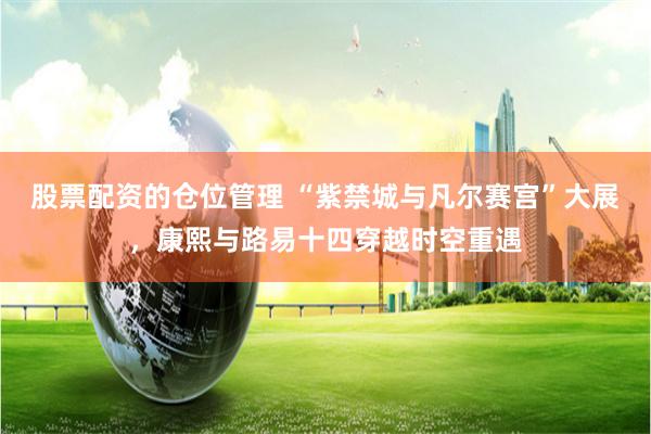 股票配资的仓位管理 “紫禁城与凡尔赛宫”大展，康熙与路易十四穿越时空重遇