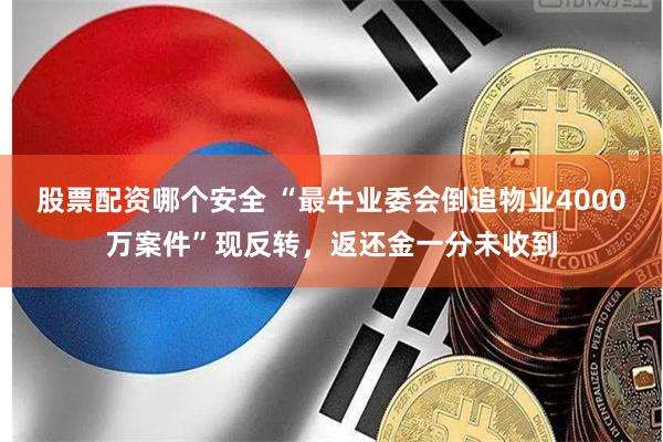 股票配资哪个安全 “最牛业委会倒追物业4000万案件”现反转，返还金一分未收到