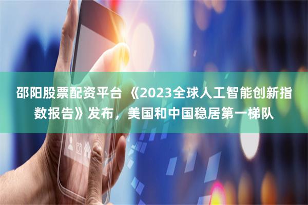 邵阳股票配资平台 《2023全球人工智能创新指数报告》发布，美国和中国稳居第一梯队