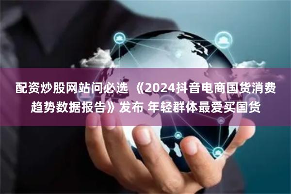 配资炒股网站问必选 《2024抖音电商国货消费趋势数据报告》发布 年轻群体最爱买国货