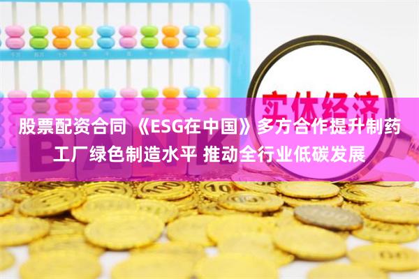 股票配资合同 《ESG在中国》多方合作提升制药工厂绿色制造水平 推动全行业低碳发展