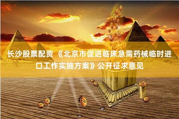 长沙股票配资 《北京市促进临床急需药械临时进口工作实施方案》公开征求意见