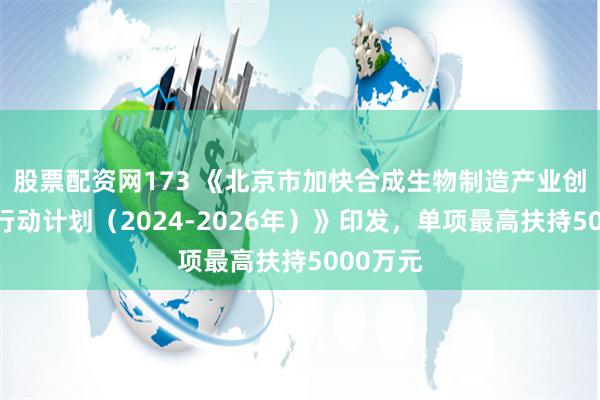 股票配资网173 《北京市加快合成生物制造产业创新发展行动计划（2024-2026年）》印发，单项最高扶持5000万元