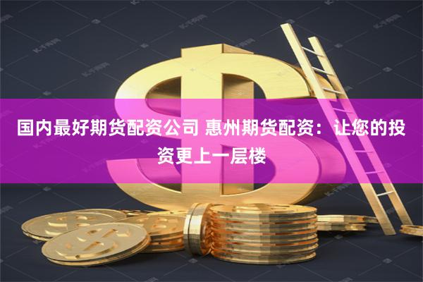 国内最好期货配资公司 惠州期货配资：让您的投资更上一层楼