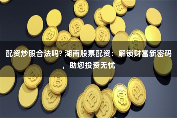 配资炒股合法吗? 湖南股票配资：解锁财富新密码，助您投资无忧