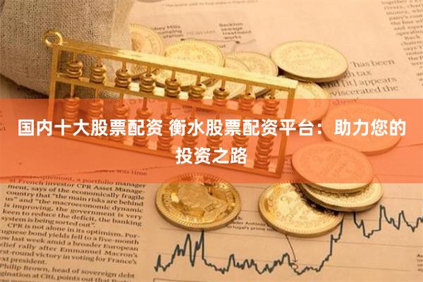 国内十大股票配资 衡水股票配资平台：助力您的投资之路