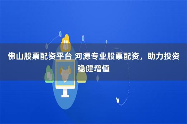 佛山股票配资平台 河源专业股票配资，助力投资稳健增值