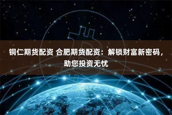 铜仁期货配资 合肥期货配资：解锁财富新密码，助您投资无忧