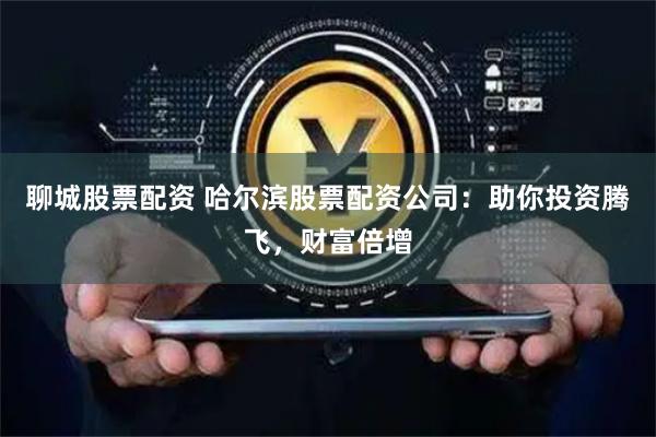 聊城股票配资 哈尔滨股票配资公司：助你投资腾飞，财富倍增