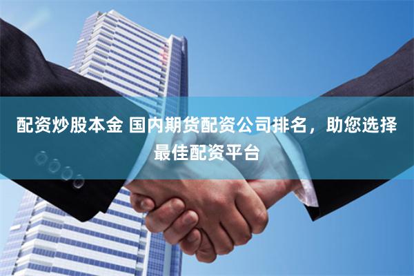 配资炒股本金 国内期货配资公司排名，助您选择最佳配资平台