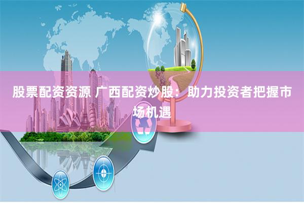 股票配资资源 广西配资炒股：助力投资者把握市场机遇