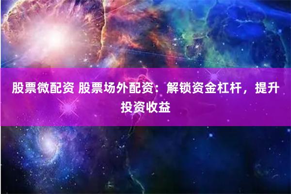 股票微配资 股票场外配资：解锁资金杠杆，提升投资收益