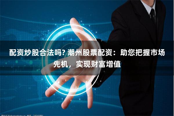 配资炒股合法吗? 潮州股票配资：助您把握市场先机，实现财富增值