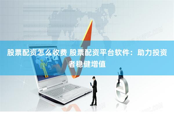 股票配资怎么收费 股票配资平台软件：助力投资者稳健增值