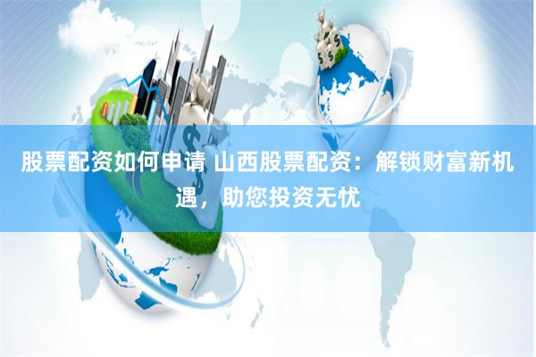 股票配资如何申请 山西股票配资：解锁财富新机遇，助您投资无忧