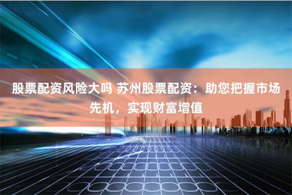 股票配资风险大吗 苏州股票配资：助您把握市场先机，实现财富增值