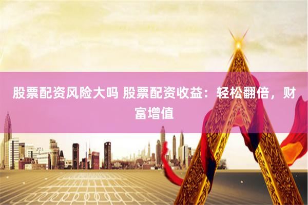 股票配资风险大吗 股票配资收益：轻松翻倍，财富增值