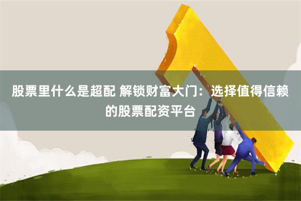 股票里什么是超配 解锁财富大门：选择值得信赖的股票配资平台