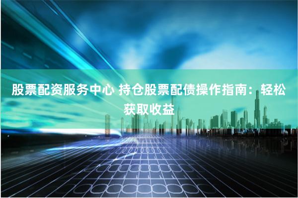股票配资服务中心 持仓股票配债操作指南：轻松获取收益