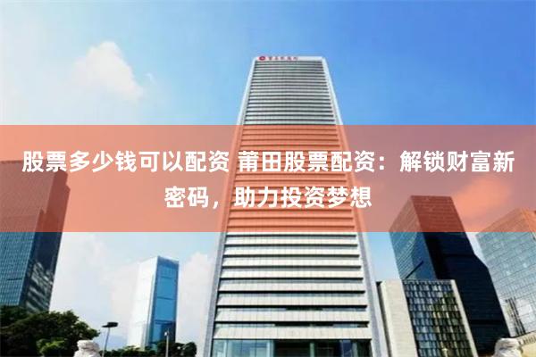 股票多少钱可以配资 莆田股票配资：解锁财富新密码，助力投资梦想