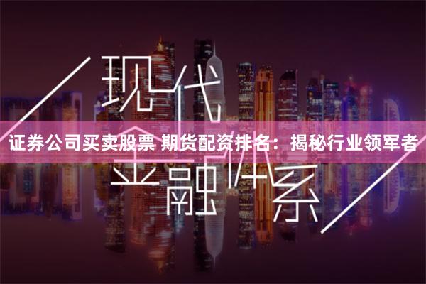 证券公司买卖股票 期货配资排名：揭秘行业领军者