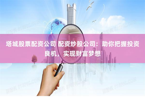 塔城股票配资公司 配资炒股公司：助你把握投资良机，实现财富梦想