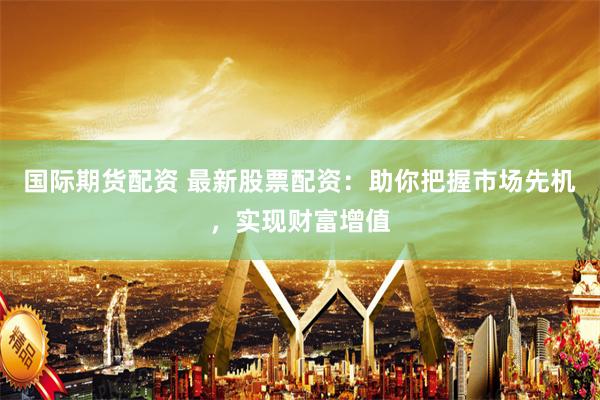 国际期货配资 最新股票配资：助你把握市场先机，实现财富增值