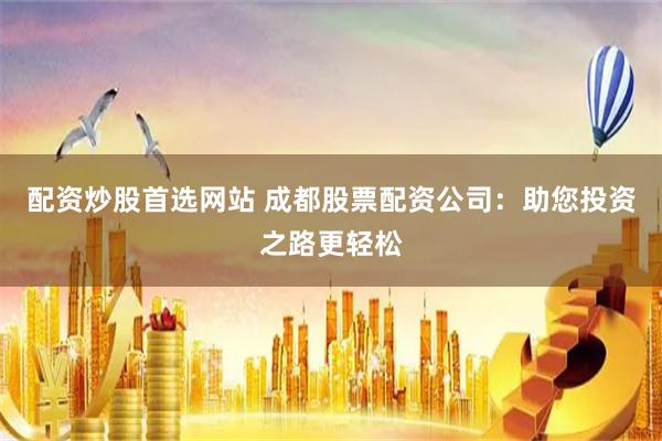 配资炒股首选网站 成都股票配资公司：助您投资之路更轻松
