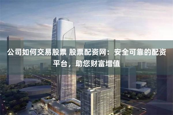 公司如何交易股票 股票配资网：安全可靠的配资平台，助您财富增值