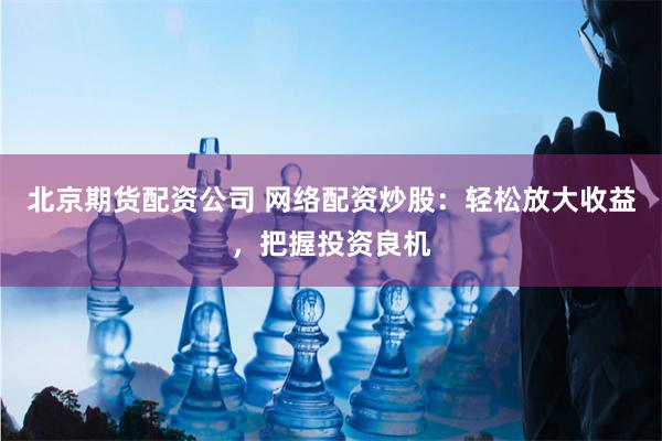 北京期货配资公司 网络配资炒股：轻松放大收益，把握投资良机