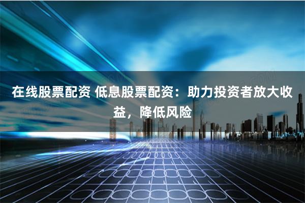 在线股票配资 低息股票配资：助力投资者放大收益，降低风险