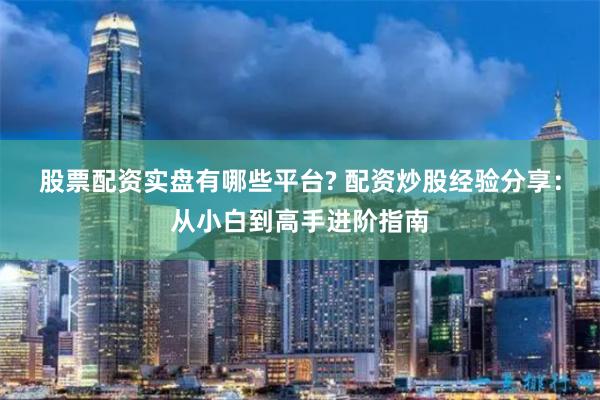 股票配资实盘有哪些平台? 配资炒股经验分享：从小白到高手进阶指南