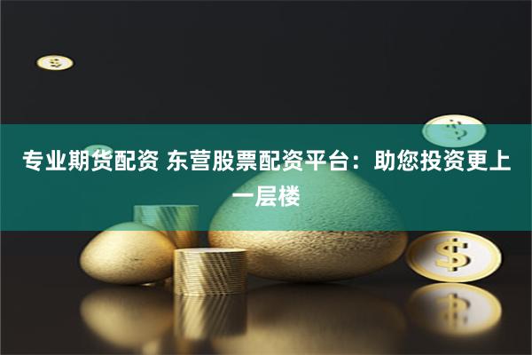 专业期货配资 东营股票配资平台：助您投资更上一层楼