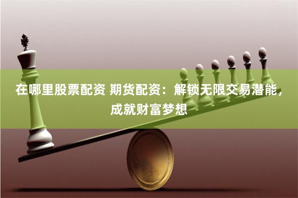 在哪里股票配资 期货配资：解锁无限交易潜能，成就财富梦想