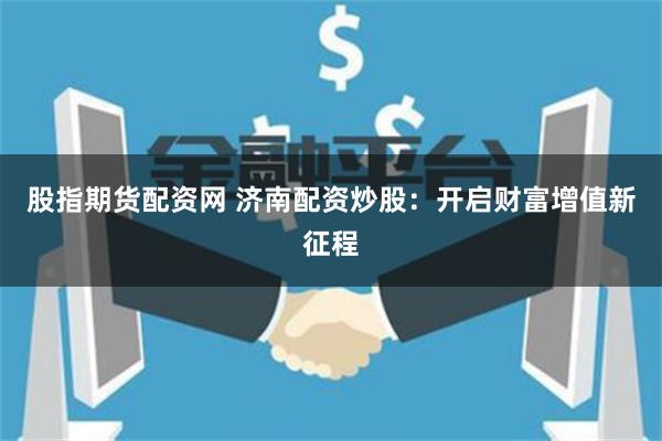 股指期货配资网 济南配资炒股：开启财富增值新征程