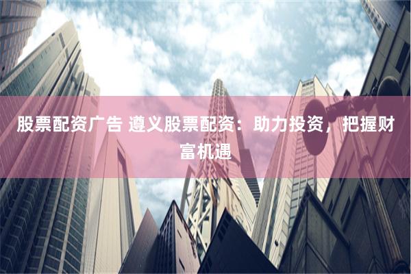 股票配资广告 遵义股票配资：助力投资，把握财富机遇
