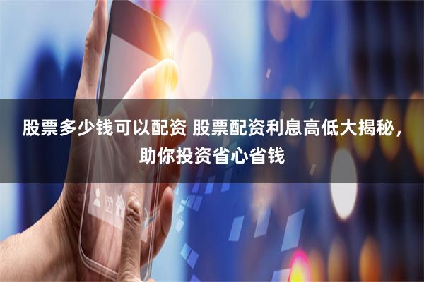股票多少钱可以配资 股票配资利息高低大揭秘，助你投资省心省钱
