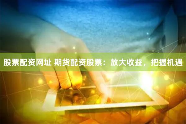 股票配资网址 期货配资股票：放大收益，把握机遇