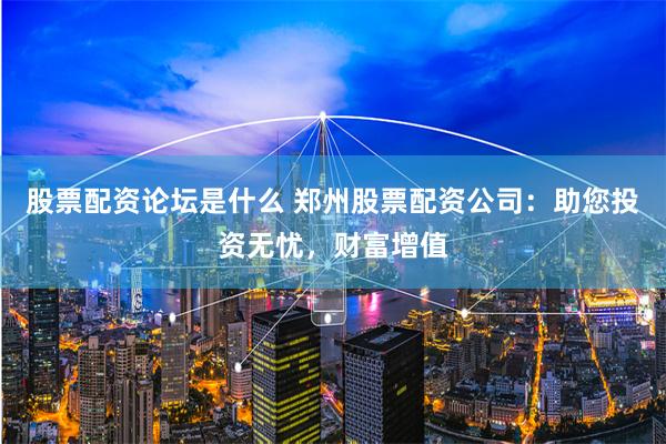股票配资论坛是什么 郑州股票配资公司：助您投资无忧，财富增值