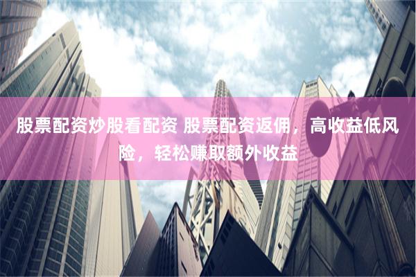 股票配资炒股看配资 股票配资返佣，高收益低风险，轻松赚取额外收益