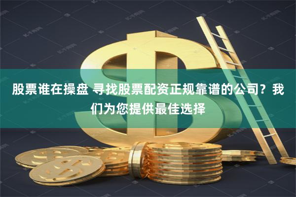 股票谁在操盘 寻找股票配资正规靠谱的公司？我们为您提供最佳选择